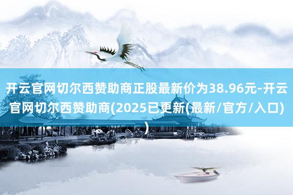 开云官网切尔西赞助商正股最新价为38.96元-开云官网切尔西赞助商(2025已更新(最新/官方/入口)