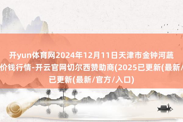 开yun体育网2024年12月11日天津市金钟河蔬菜营业中心价钱行情-开云官网切尔西赞助商(2025已更新(最新/官方/入口)