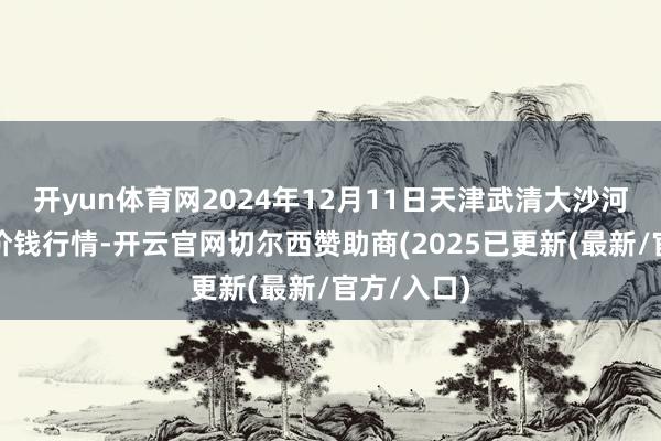 开yun体育网2024年12月11日天津武清大沙河批发市集价钱行情-开云官网切尔西赞助商(2025已更新(最新/官方/入口)