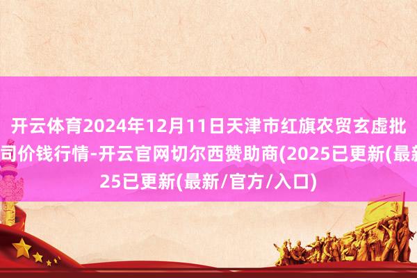 开云体育2024年12月11日天津市红旗农贸玄虚批发商场有限公司价钱行情-开云官网切尔西赞助商(2025已更新(最新/官方/入口)