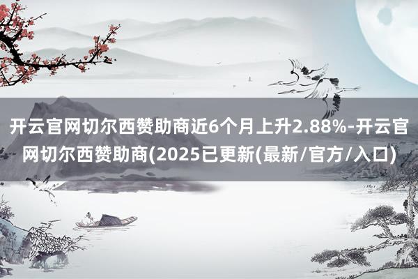 开云官网切尔西赞助商近6个月上升2.88%-开云官网切尔西赞助商(2025已更新(最新/官方/入口)