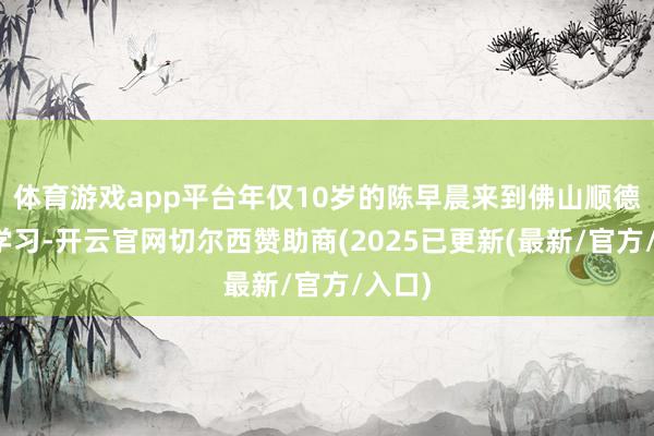 体育游戏app平台年仅10岁的陈早晨来到佛山顺德体校学习-开云官网切尔西赞助商(2025已更新(最新/官方/入口)