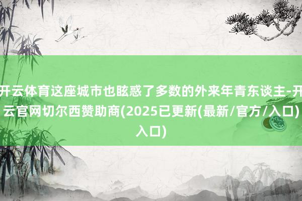 开云体育这座城市也眩惑了多数的外来年青东谈主-开云官网切尔西赞助商(2025已更新(最新/官方/入口)
