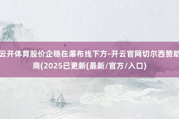 云开体育股价企稳在瀑布线下方-开云官网切尔西赞助商(2025已更新(最新/官方/入口)