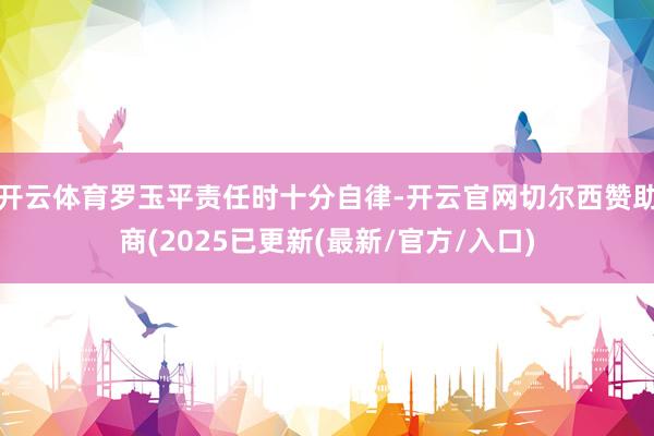 开云体育罗玉平责任时十分自律-开云官网切尔西赞助商(2025已更新(最新/官方/入口)