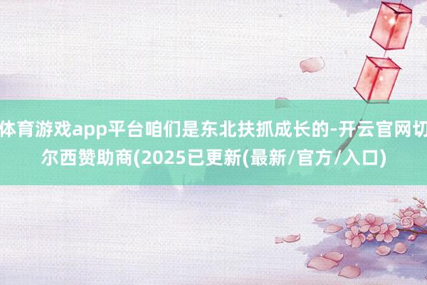 体育游戏app平台咱们是东北扶抓成长的-开云官网切尔西赞助商(2025已更新(最新/官方/入口)