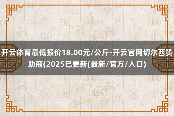 开云体育最低报价18.00元/公斤-开云官网切尔西赞助商(2025已更新(最新/官方/入口)