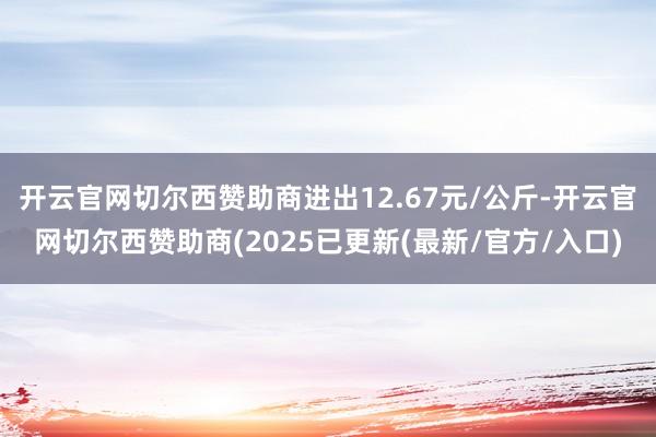 开云官网切尔西赞助商进出12.67元/公斤-开云官网切尔西赞助商(2025已更新(最新/官方/入口)