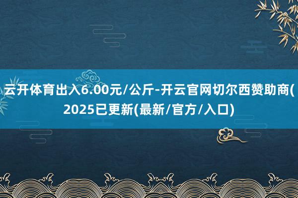 云开体育出入6.00元/公斤-开云官网切尔西赞助商(2025已更新(最新/官方/入口)