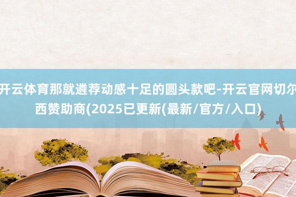 开云体育那就遴荐动感十足的圆头款吧-开云官网切尔西赞助商(2025已更新(最新/官方/入口)