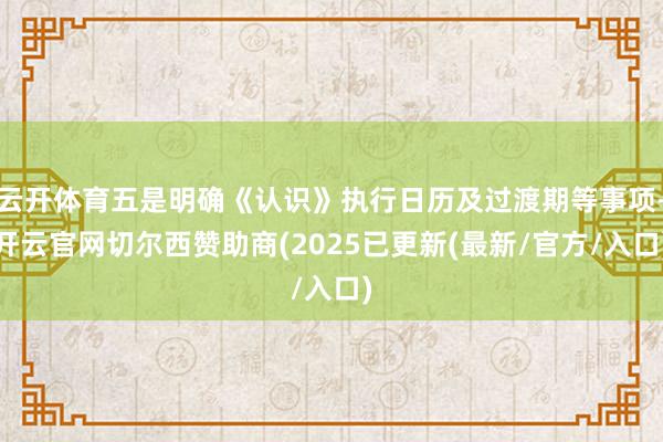 云开体育五是明确《认识》执行日历及过渡期等事项-开云官网切尔西赞助商(2025已更新(最新/官方/入口)