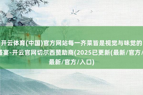 开云体育(中国)官方网站每一齐菜皆是视觉与味觉的双重盛宴-开云官网切尔西赞助商(2025已更新(最新/官方/入口)