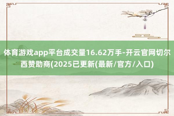 体育游戏app平台成交量16.62万手-开云官网切尔西赞助商(2025已更新(最新/官方/入口)