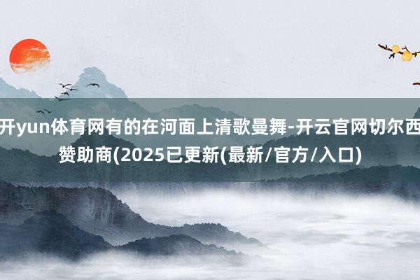开yun体育网有的在河面上清歌曼舞-开云官网切尔西赞助商(2025已更新(最新/官方/入口)