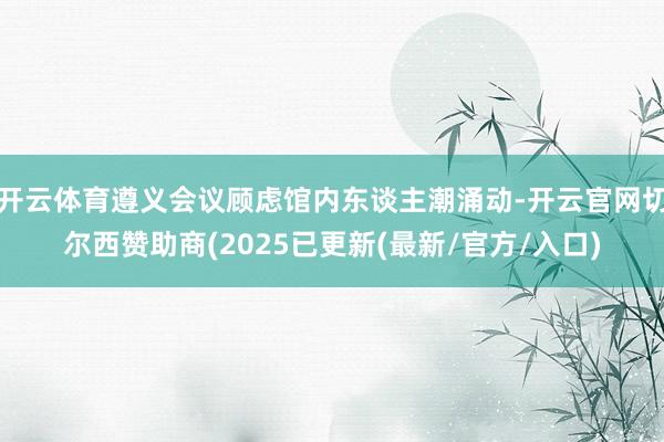 开云体育遵义会议顾虑馆内东谈主潮涌动-开云官网切尔西赞助商(2025已更新(最新/官方/入口)