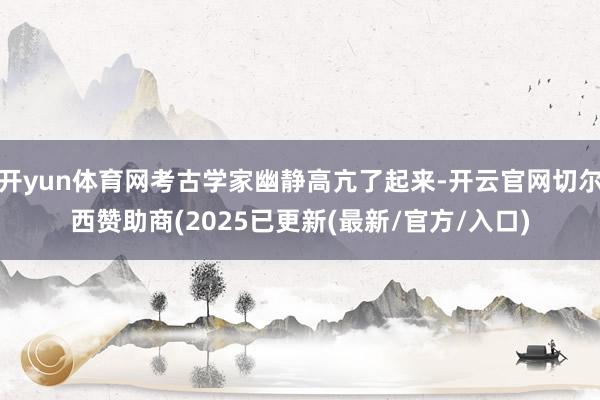 开yun体育网考古学家幽静高亢了起来-开云官网切尔西赞助商(2025已更新(最新/官方/入口)