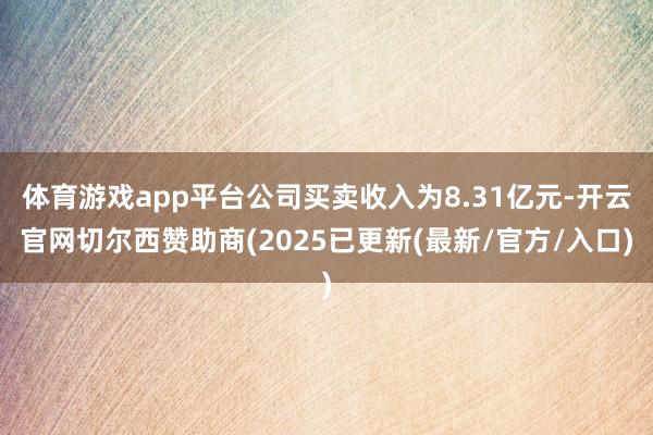 体育游戏app平台公司买卖收入为8.31亿元-开云官网切尔西赞助商(2025已更新(最新/官方/入口)