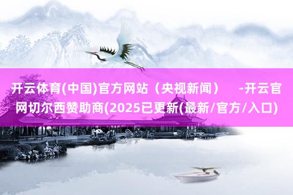 开云体育(中国)官方网站（央视新闻）    -开云官网切尔西赞助商(2025已更新(最新/官方/入口)