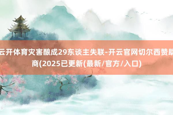 云开体育灾害酿成29东谈主失联-开云官网切尔西赞助商(2025已更新(最新/官方/入口)