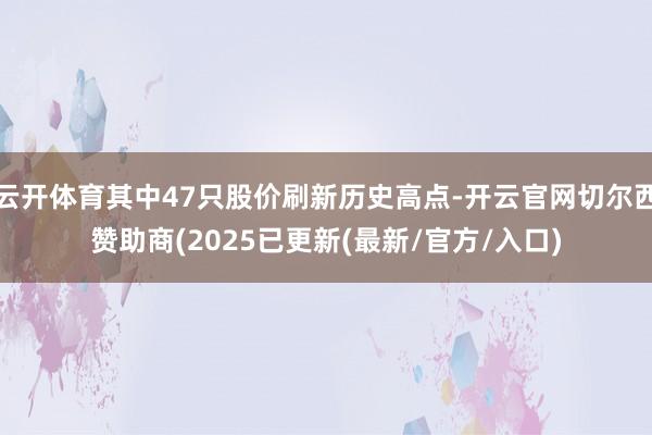 云开体育其中47只股价刷新历史高点-开云官网切尔西赞助商(2025已更新(最新/官方/入口)