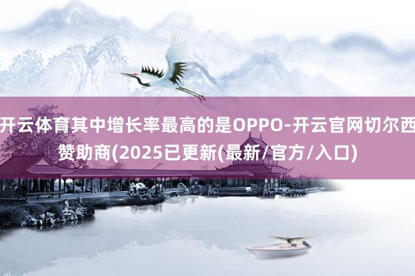 开云体育其中增长率最高的是OPPO-开云官网切尔西赞助商(2025已更新(最新/官方/入口)