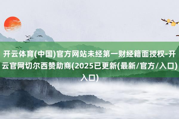 开云体育(中国)官方网站未经第一财经籍面授权-开云官网切尔西赞助商(2025已更新(最新/官方/入口)
