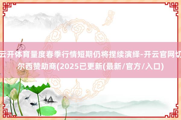 云开体育量度春季行情短期仍将捏续演绎-开云官网切尔西赞助商(2025已更新(最新/官方/入口)