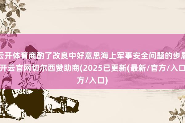 云开体育商酌了改良中好意思海上军事安全问题的步履-开云官网切尔西赞助商(2025已更新(最新/官方/入口)