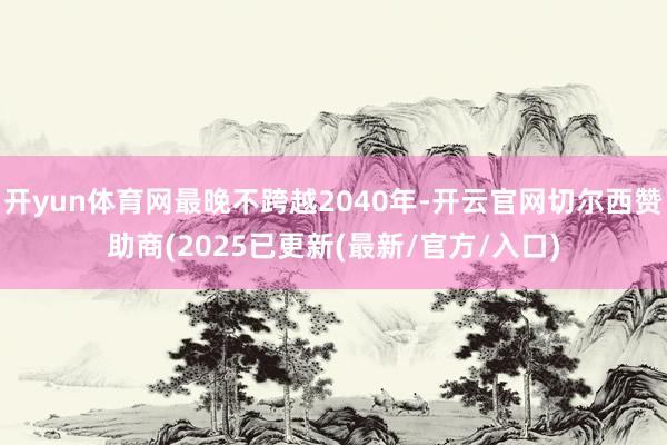 开yun体育网最晚不跨越2040年-开云官网切尔西赞助商(2025已更新(最新/官方/入口)