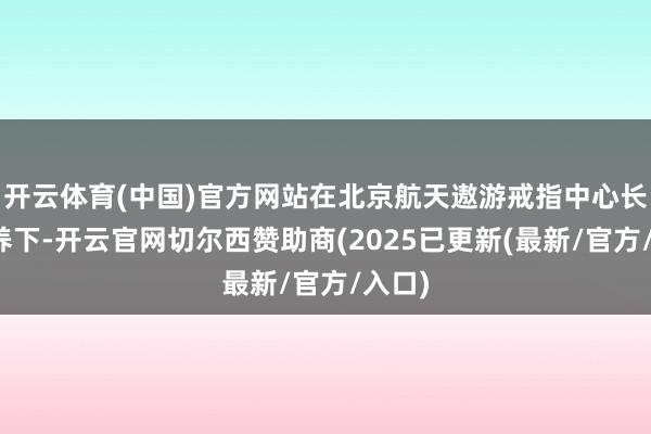 开云体育(中国)官方网站在北京航天遨游戒指中心长入疗养下-开云官网切尔西赞助商(2025已更新(最新/官方/入口)