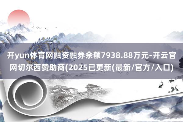 开yun体育网融资融券余额7938.88万元-开云官网切尔西赞助商(2025已更新(最新/官方/入口)