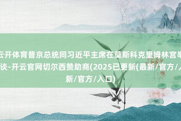云开体育普京总统同习近平主席在莫斯科克里姆林宫举行会谈-开云官网切尔西赞助商(2025已更新(最新/官方/入口)