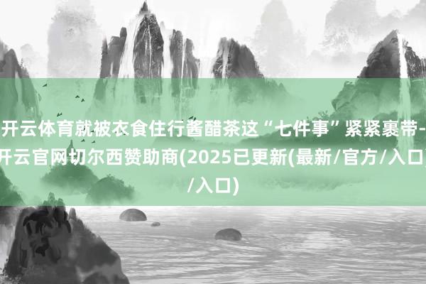 开云体育就被衣食住行酱醋茶这“七件事”紧紧裹带-开云官网切尔西赞助商(2025已更新(最新/官方/入口)