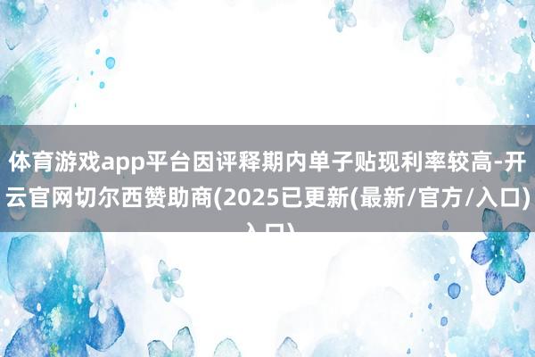 体育游戏app平台因评释期内单子贴现利率较高-开云官网切尔西赞助商(2025已更新(最新/官方/入口)