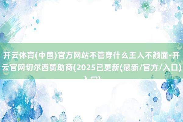 开云体育(中国)官方网站不管穿什么王人不颜面-开云官网切尔西赞助商(2025已更新(最新/官方/入口)