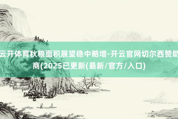 云开体育秋粮面积展望稳中略增-开云官网切尔西赞助商(2025已更新(最新/官方/入口)