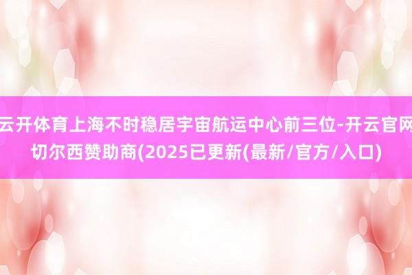 云开体育上海不时稳居宇宙航运中心前三位-开云官网切尔西赞助商(2025已更新(最新/官方/入口)