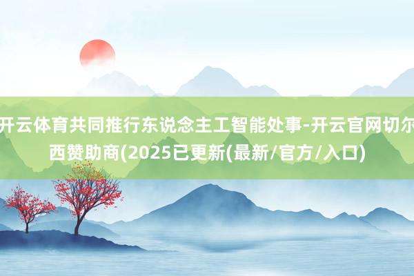开云体育共同推行东说念主工智能处事-开云官网切尔西赞助商(2025已更新(最新/官方/入口)