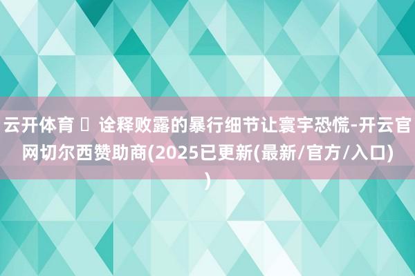 云开体育 ❞诠释败露的暴行细节让寰宇恐慌-开云官网切尔西赞助商(2025已更新(最新/官方/入口)