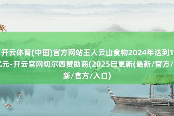 开云体育(中国)官方网站王人云山食物2024年达到1.06亿元-开云官网切尔西赞助商(2025已更新(最新/官方/入口)