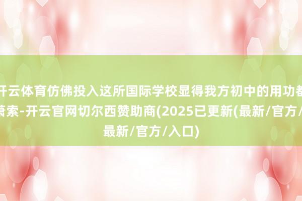 开云体育仿佛投入这所国际学校显得我方初中的用功都成了萧索-开云官网切尔西赞助商(2025已更新(最新/官方/入口)