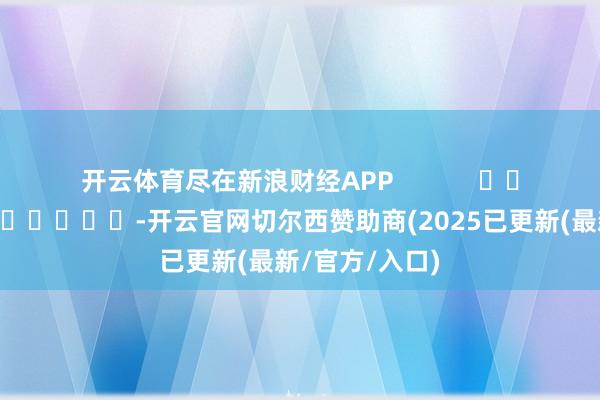 开云体育尽在新浪财经APP            													-开云官网切尔西赞助商(2025已更新(最新/官方/入口)