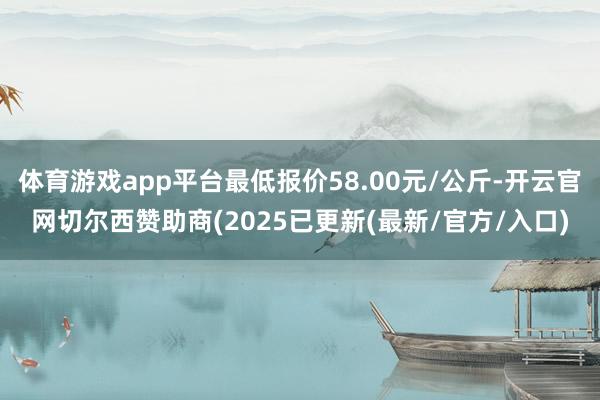 体育游戏app平台最低报价58.00元/公斤-开云官网切尔西赞助商(2025已更新(最新/官方/入口)