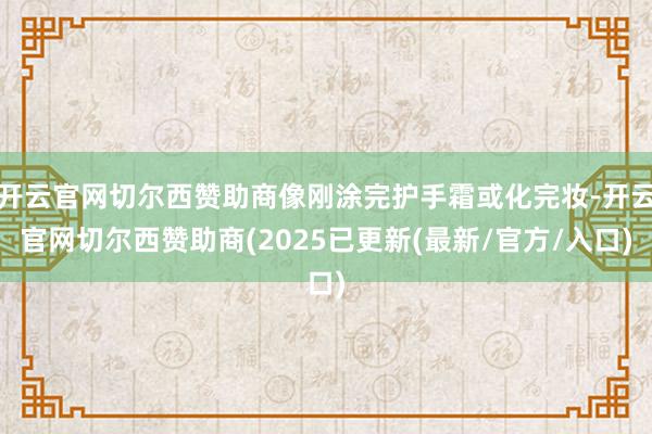 开云官网切尔西赞助商像刚涂完护手霜或化完妆-开云官网切尔西赞助商(2025已更新(最新/官方/入口)