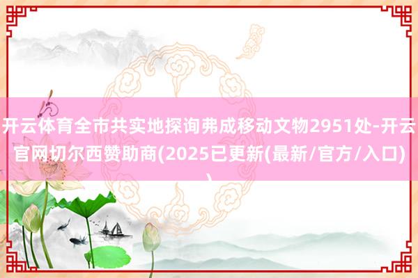 开云体育全市共实地探询弗成移动文物2951处-开云官网切尔西赞助商(2025已更新(最新/官方/入口)
