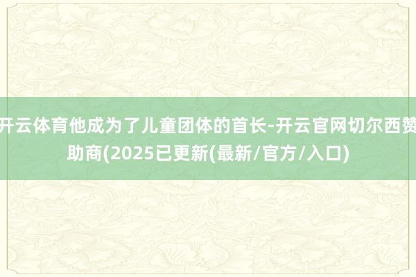 开云体育他成为了儿童团体的首长-开云官网切尔西赞助商(2025已更新(最新/官方/入口)