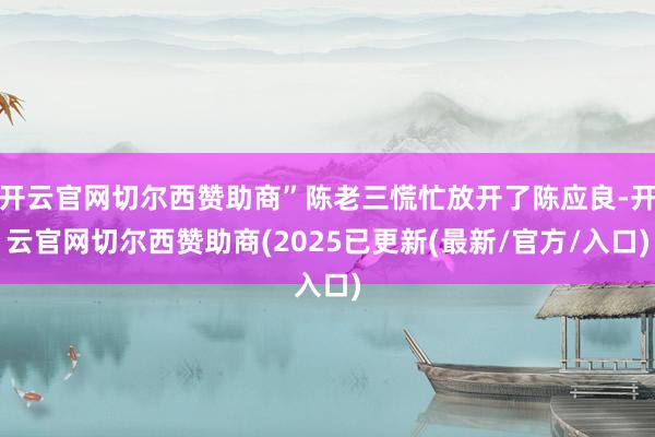 开云官网切尔西赞助商”陈老三慌忙放开了陈应良-开云官网切尔西赞助商(2025已更新(最新/官方/入口)