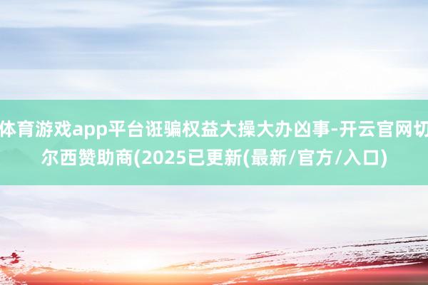 体育游戏app平台诳骗权益大操大办凶事-开云官网切尔西赞助商(2025已更新(最新/官方/入口)