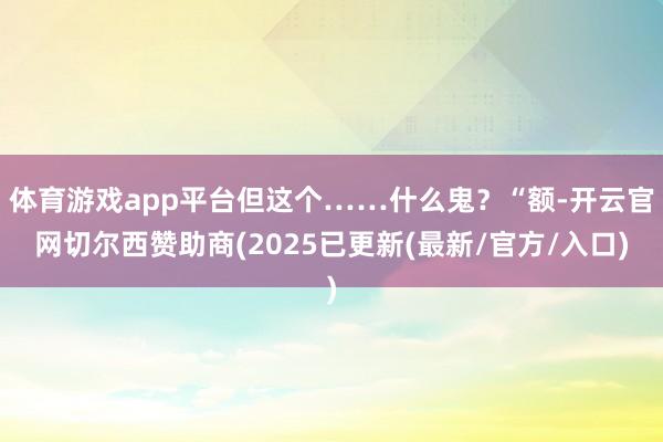 体育游戏app平台但这个……什么鬼？“额-开云官网切尔西赞助商(2025已更新(最新/官方/入口)