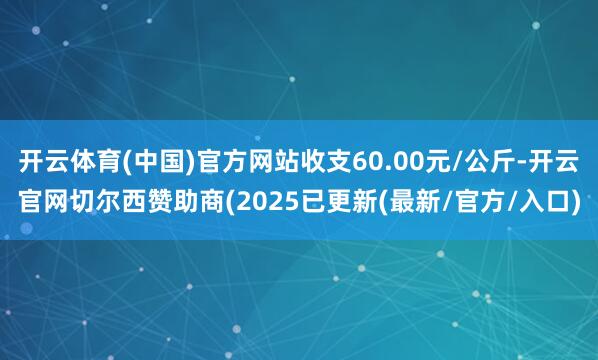 开云体育(中国)官方网站收支60.00元/公斤-开云官网切尔西赞助商(2025已更新(最新/官方/入口)